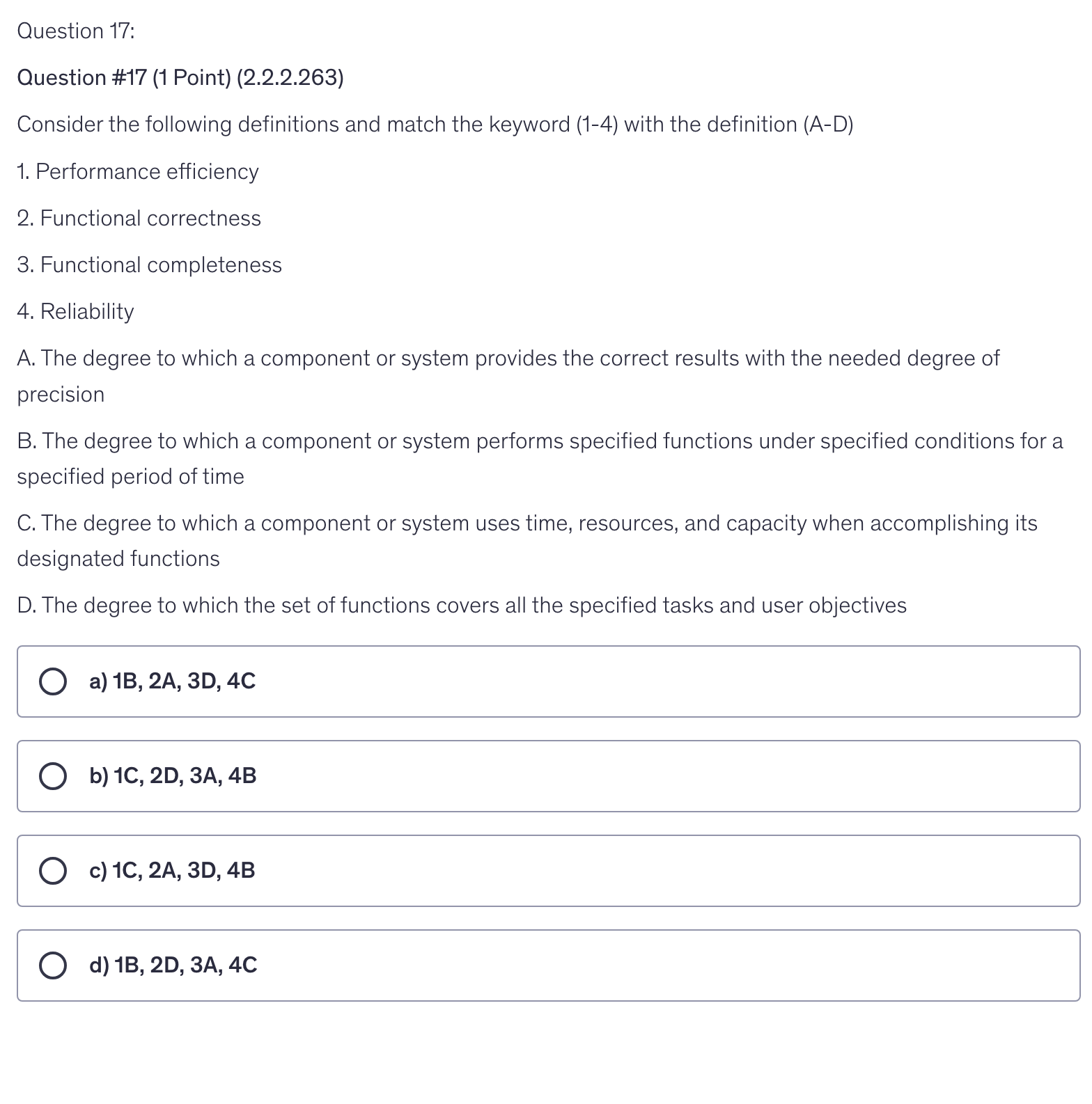 <p>Consider the following definitions and match the keyword (1-4) with the definition (A-D)</p><p>1. Performance efficiency</p><p>2. Functional correctness</p><p>3. Functional completeness</p><p>4. Reliability</p><p>A. The degree to which a component or system provides the correct results with the needed degree of precision</p><p>B. The degree to which a component or system performs specified functions under specified conditions for a specified period of time</p><p>C. The degree to which a component or system uses time, resources, and capacity when accomplishing its designated functions</p><p>D. The degree to which the set of functions covers all the specified tasks and user objectives</p>