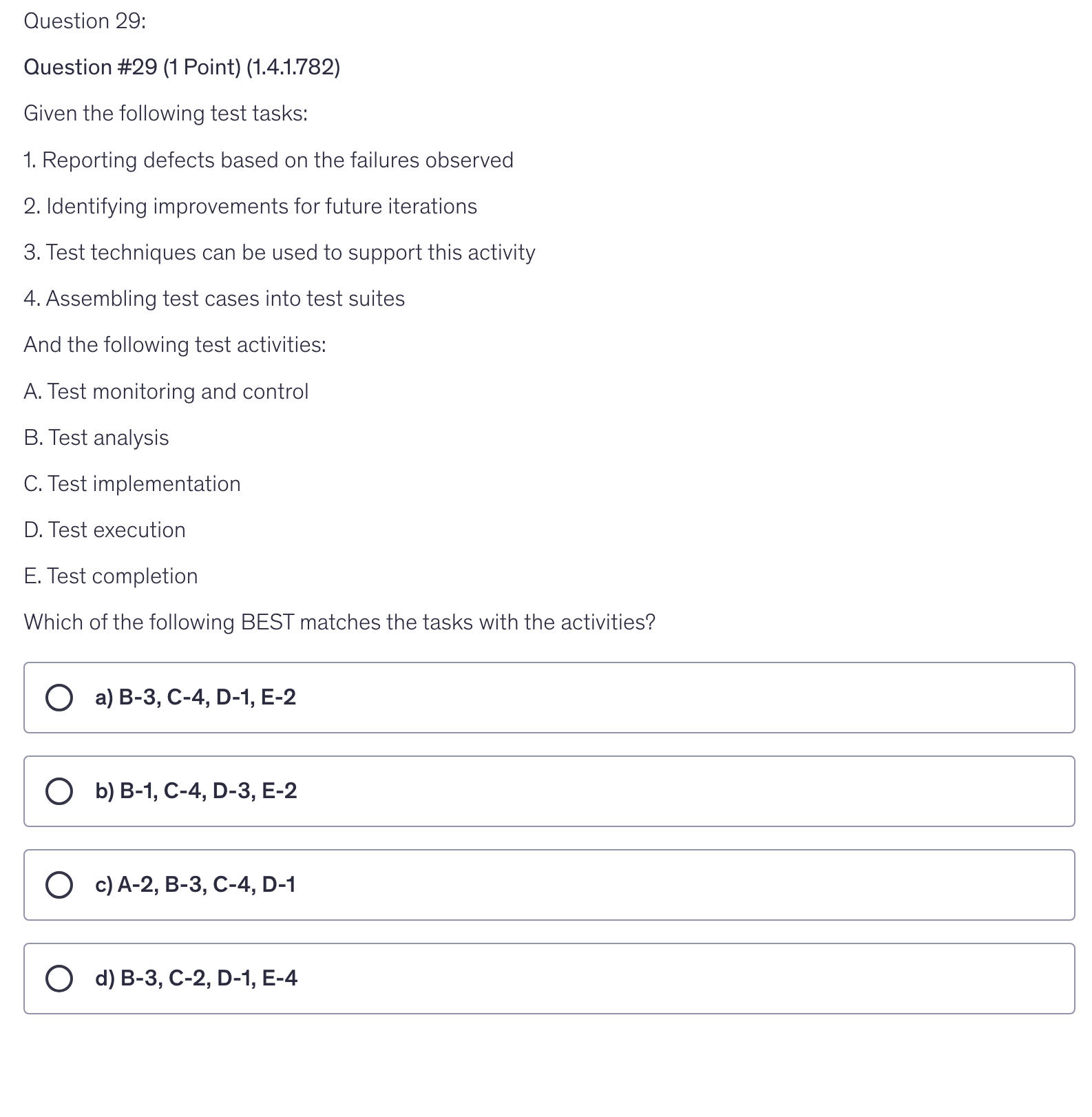 <p>Given the following test tasks:</p><p>1. Reporting defects based on the failures observed</p><p>2. Identifying improvements for future iterations</p><p>3. Test techniques can be used to support this activity</p><p>4. Assembling test cases into test suites</p><p>And the following test activities:</p><p>A. Test monitoring and control</p><p>B. Test analysis</p><p>C. Test implementation</p><p>D. Test execution</p><p>E. Test completion</p><p>Which of the following BEST matches the tasks with the activities?</p>