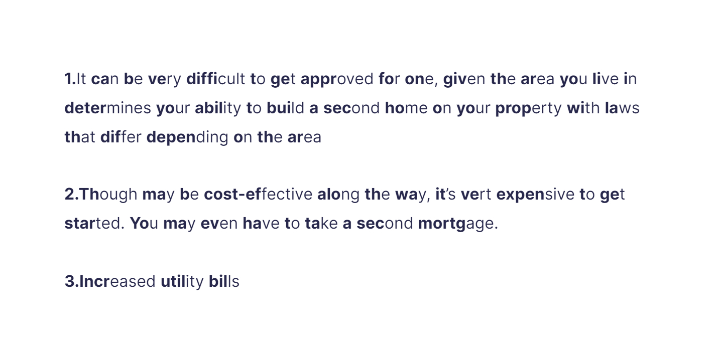 
1. It can be very difficult to get approved for one, given the area you live in determines your ability to build a second home on your property with laws that differ depending on the area

   \
2. Though may be cost-effective along the way, it’s vert expensive to get started. You may even have to take a second mortgage.

   \
3. Increased utility bills