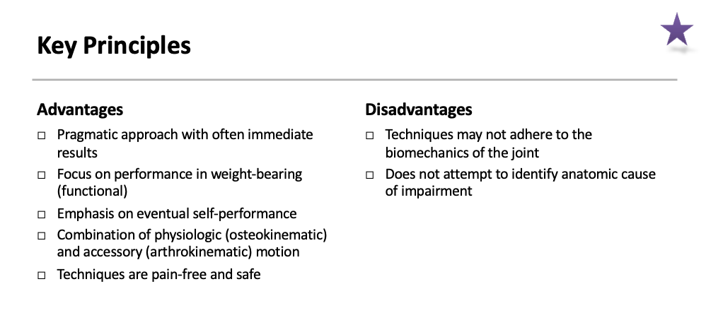 <ul><li><p>Advantages:&nbsp;</p><ul><li><p><span>Pragmatic approach with often immediate results</span></p></li><li><p><span>Focus on performance in weight-bearing (functional)</span></p></li><li><p><span>Emphasis on eventual self-performance</span></p></li><li><p><span>Combination of physiologic (osteokinematic) and accessory (arthrokinematic) motion</span></p></li><li><p><span>Techniques are pain-free and safe</span></p></li></ul></li><li><p>Disadvantages</p><ul><li><p><span>Techniques may not adhere to the biomechanics of the joint</span></p></li><li><p><span>Does not attempt to identify anatomic cause of impairment</span></p></li></ul></li></ul><p></p>