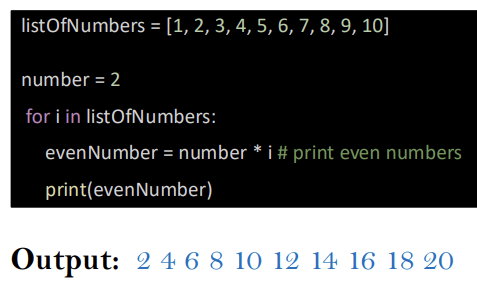 <p>listOfNumbers = [1,2,3,4,5,6,7,8,9,10]</p><p>number = 2</p><p>for i in listOfNumbers:</p><p>    evenNumber = number * i  # multiply 2 by i</p><p>    print(evenNumber)</p><p></p>
