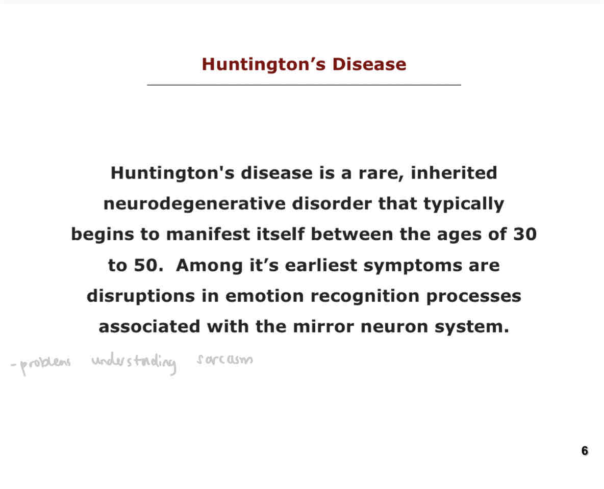 <p>Huntington’s disease is a rare, inherited neurodegenerative disorder that typically begins to manifest itself between the ages of 30 to 50. Among it’s earliest symptoms are disruptions in emotion recognition processes associated with the mirror neuron system. E.g. ability to understand sarcasm.</p>