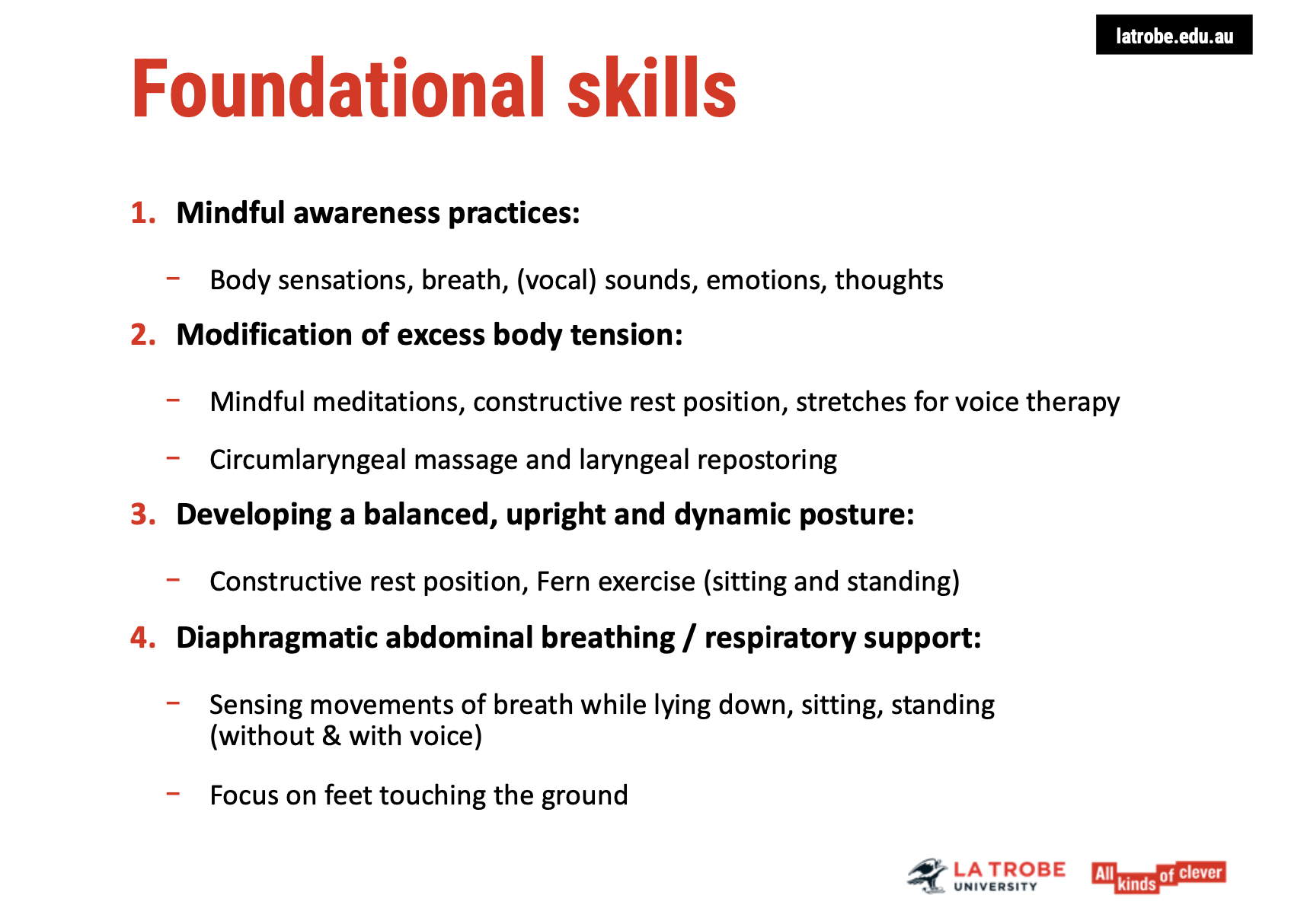 <p><span><strong>1. Mindful Awareness Practices</strong></span></p><ul><li><p><span><strong>Purpose</strong>: Improve awareness of&nbsp;<strong>body sensations, breath, voice, emotions</strong>, and&nbsp;<strong>thoughts</strong>.</span></p></li><li><p><span><strong>Benefits</strong>:</span></p><ul><li><p><span>Helps in&nbsp;<strong>noticing changes</strong>&nbsp;in the body and emotions that affect voice production.</span></p></li><li><p><span>Promotes&nbsp;<strong>stress reduction</strong>, relaxation, and&nbsp;<strong>release of body tension</strong>.</span></p></li><li><p><span>Enhances&nbsp;<strong>clarity</strong>&nbsp;and focus for better learning and responding to stressors.</span></p></li></ul></li></ul><p>&nbsp;</p><p><span><strong>2. Direct Modification of Excess Body Tension</strong></span></p><ul><li><p><span><strong>Purpose</strong>: Address excess body tension, which can negatively impact voice production.</span></p></li><li><p><span><strong>Methods</strong>:</span></p><ul><li><p><span><strong>Mindful awareness</strong>&nbsp;practices.</span></p></li><li><p><span><strong>Constructive Rest Position</strong>&nbsp;(from the&nbsp;<strong>Alexander Technique</strong>): A position that helps release tension and improve posture by lying on the floor, letting the ground support the body.</span></p></li><li><p><span><strong>Specialized Circumlaryngeal Massage</strong>: Targets specific areas of tension around the larynx through massage and gentle movement.</span></p></li><li><p><span><strong>Balanced Upright Posture</strong>: Exercises, such as the&nbsp;<strong>Fern Exercise</strong>, help develop a&nbsp;<strong>natural and flexible</strong>posture rather than forcing an upright stance.</span></p></li></ul></li></ul><p>&nbsp;</p><p><span><strong>3. Diaphragmatic Abdominal Breathing &amp; Respiratory Support</strong></span></p><ul><li><p><span><strong>Purpose</strong>: Build&nbsp;<strong>diaphragmatic breathing</strong>&nbsp;for better breath control and voice support.</span></p></li><li><p><span><strong>Steps</strong>:</span></p><ul><li><p><span>Start by sensing breath movements while lying down (hands on&nbsp;<strong>tummy</strong>,&nbsp;<strong>chest</strong>, or&nbsp;<strong>shoulders</strong>).</span></p></li><li><p><span>Gradually transition from lying down to sitting and standing.</span></p></li><li><p><span>Perform breathing exercises without voice initially, then with speaking or sound production.</span></p></li><li><p><span>Use the&nbsp;<strong>grounding technique</strong>: Feel&nbsp;<strong>feet touching the ground</strong>&nbsp;to promote stability and effort-free breathing.</span></p></li></ul></li></ul><p>&nbsp;</p><p><span><strong>Key Principles</strong></span></p><ul><li><p><span>Focus on&nbsp;<strong>mind-body connection</strong>&nbsp;for improved voice production.</span></p></li><li><p><span><strong>Gradual transition</strong>&nbsp;from simple to more complex postures and voice exercises.</span></p></li><li><p><span><strong>Integration of relaxation techniques</strong>&nbsp;for better control and endurance.</span></p></li></ul><p></p>