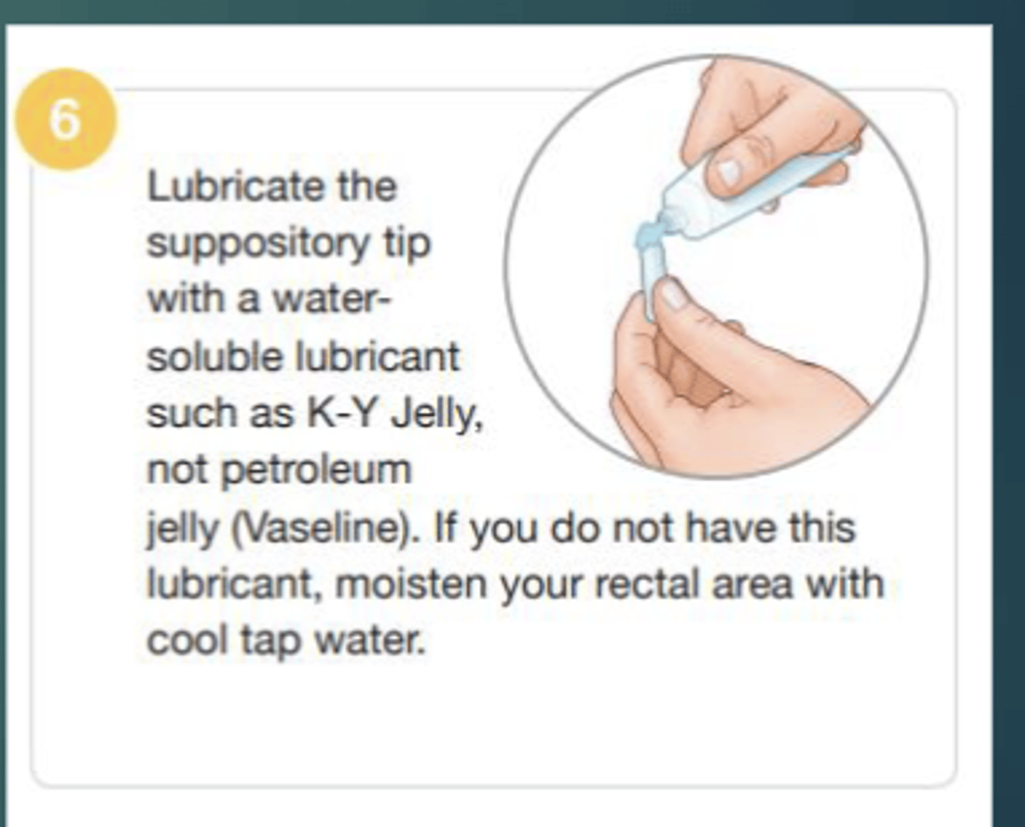 <p>- Water-soluble lubricant such as K-Y jelly.</p><p>- can moisten the rectal area with cool tap water.</p><p>*cannot use Vaseline</p>
