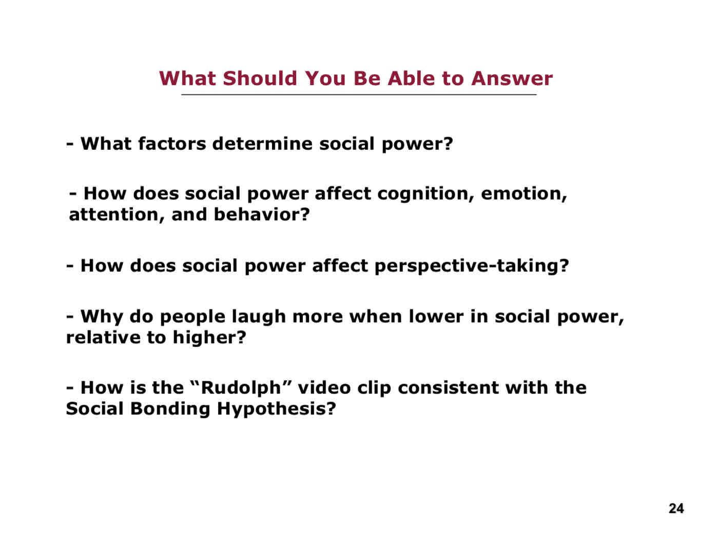 <p>What you should be able to answer from L 22:</p><ul><li><p>What factors determine social power?</p></li><li><p>How does social power affect cognition, emotion, attention, and behaviour?</p></li><li><p>How does social power affect perspective-taking?</p></li><li><p>Why do people laugh more when lower in social power, relative to higher?</p></li><li><p>How is the Rudolph video clip consistent with the Social Bonding Hypoethesis?</p></li></ul>