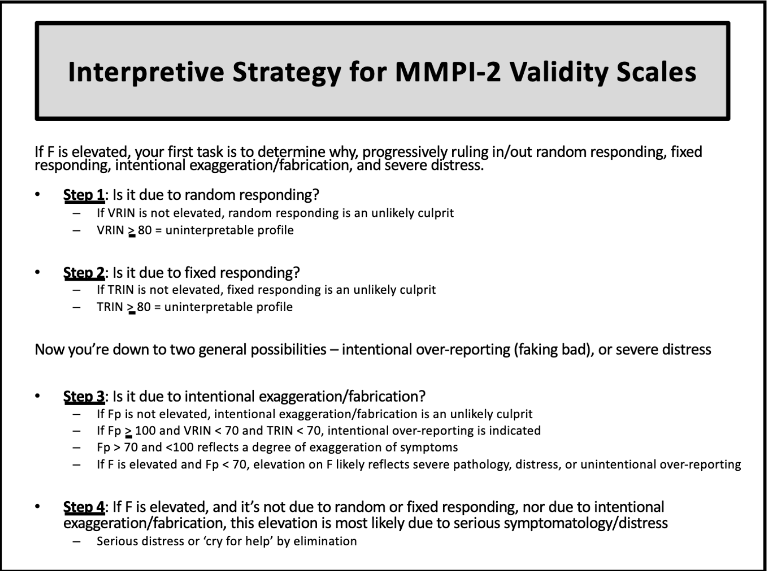 <p><u>Step 1</u>: Check <strong>F</strong>, <strong>L</strong>, &amp; <strong>K</strong></p><p><u>Step 2</u>: If F is elevated → is it due to random responding?<strong> </strong>→ check <strong>VRIN</strong></p><p><u>Step 3</u>: If not VRIN → is it due to fixed responding? → check <strong>TRIN</strong></p><p><u>Step 4</u>: If not TRIN → is it due to intentional exaggeration/fabrication? → check <strong>Fp </strong></p><p><u>Step 5</u>: If none of the above → <strong>elevation is most likely due to serious symptomatology/distress</strong></p>