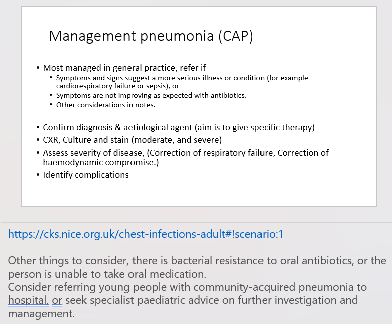 <ol><li><p><span>Most managed in general practice, refer if</span></p><ul><li><p><span>Symptoms and signs suggest a more serious illness or condition (for example cardiorespiratory failure or sepsis), or</span></p></li><li><p><span>Symptoms are not improving as expected with antibiotics.</span></p></li><li><p><span>Other things to consider, there is bacterial resistance to oral antibiotics, or the person is unable to take oral medication.</span></p></li></ul></li><li><p><span>Consider referring young people with community-acquired pneumonia to hospital,&nbsp;or seek specialist paediatric advice on further investigation and management.</span></p></li><li><p><span>Confirm diagnosis &amp; aetiological agent (aim is to give specific therapy)</span></p></li><li><p><span>CXR, Culture and stain (moderate, and severe)</span></p></li><li><p><span>Assess severity of disease, (Correction of respiratory failure, Correction of haemodynamic compromise.)</span></p></li><li><p><span>Identify complications</span></p></li></ol>