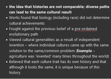 <ul><li><p><strong><span>the idea that histories are not comparable; diverse paths can lead to the same cultural result</span></strong></p></li><li><p><span>Works found that biology (including race) did not determine cultural achievements</span></p></li><li><p><span>Fought against the previous belief of a pre-ordained evolutionary path</span></p></li><li><p><span>Viewed cultural generalities as a result of independent invention – where individual cultures came up with the same solution to the same/common problem (</span><strong><span>Example</span></strong><span> – agriculture was ’invented’ many times throughout the world)</span></p></li><li><p><span>Believed that each culture trait has its own history and that although it looks the same, it is unique because of this history</span></p></li></ul>