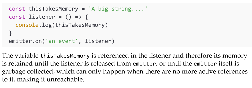 <p>A memory leak is a software defect whereby memory that is no longer needed is not released, causing the memory usage of an application to grow indefinitely. For example, consider the following code (img).</p><p>This means that if an EventEmitter remains reachable for the entire duration of the application, all its listeners do too, and with them all the memory they reference. If, for example, we register a listener to a "permanent" EventEmitter at every incoming HTTP request and never release it, then we are causing a memory leak. The memory used by the application will grow indefinitely, sometimes slowly, sometimes faster, but eventually it will crash the application. To prevent such a situation, <mark data-color="green" style="background-color: green; color: inherit">we can release the listener with the removeListener() method of the EventEmitter:</mark></p>