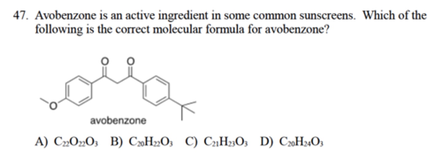 <p>Avobenzone is an active ingredient in some common sunscreens. Which of the</p><p>following is the correct molecular formula for avobenzone?</p><p>A) C22O22O3</p><p>B) C20H22O3</p><p>C) C21H23O3</p><p>D) C20H24O3</p>