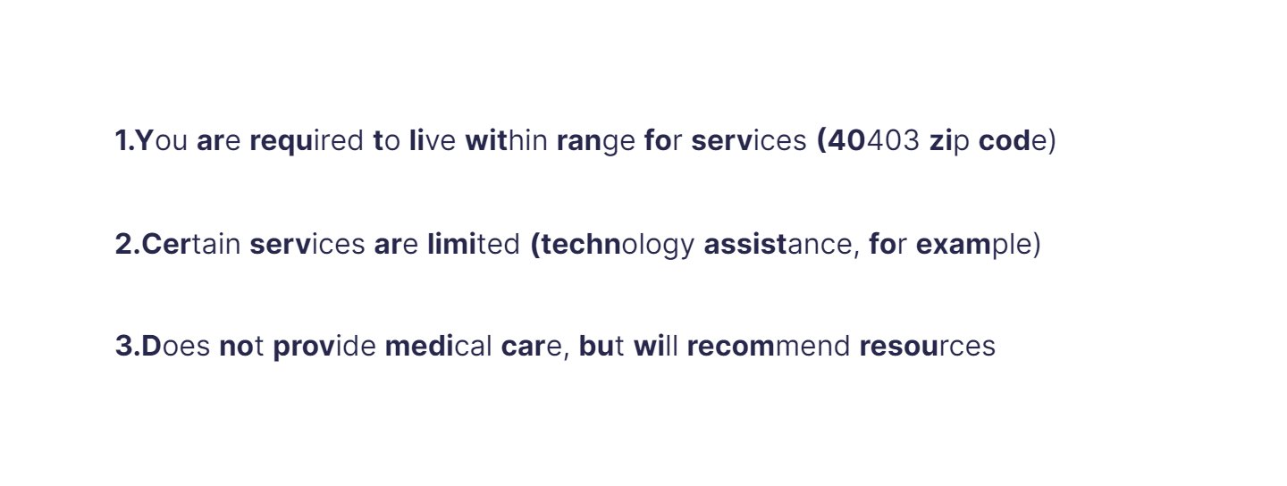 
1. You are required to live within range for services (40403 zip code)

   \
2. Certain services are limited (technology assistance, for example)

   \
3. Does not provide medical care, but will recommend resources