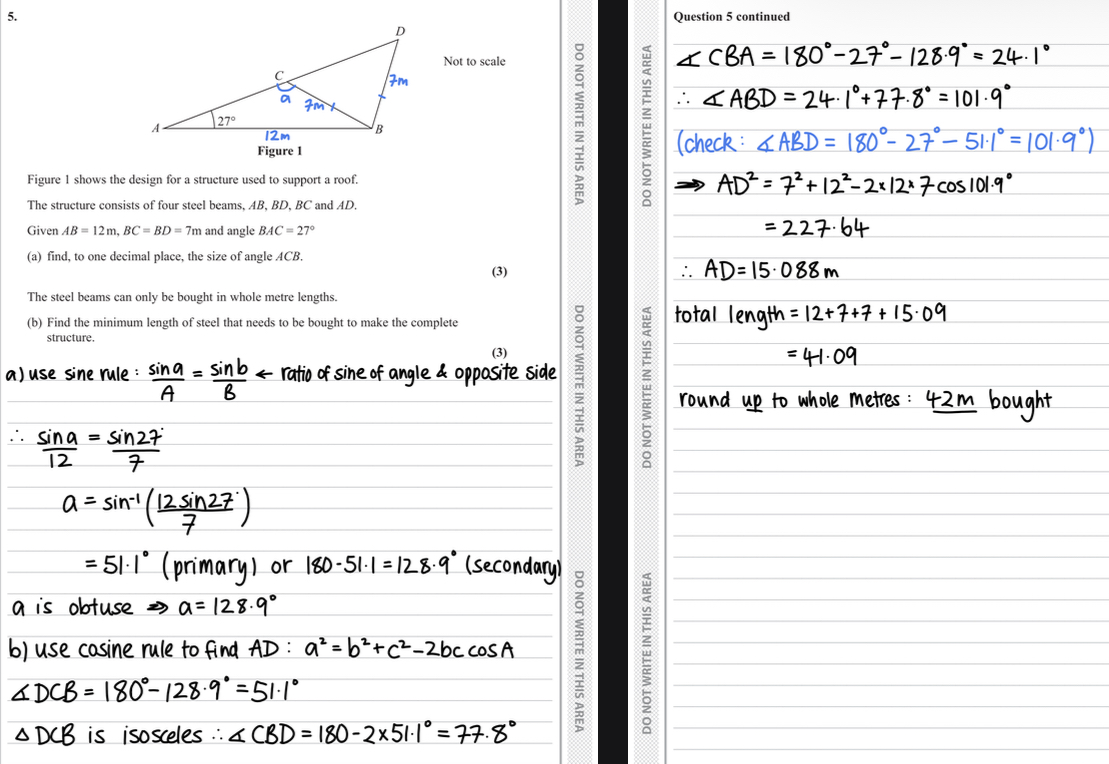 <ul><li><p>a) use sine rule to find angle </p></li><li><p>Angle found is 51.1, but the angle in question is obtuse </p></li><li><p>Use sin rule for second value (180-51.1)</p></li><li><p>Answer = 128.9</p></li><li><p>b) label all sides, use cosine rule to find AD </p></li><li><p>Find angle DCB </p></li><li><p>DCB = CDB </p></li><li><p>CBD = 77.8 </p></li><li><p>Use to find angle ABD to find total length AD </p></li><li><p>Add 12+7+7 to find total length then round up </p></li><li><p>Answer = 42m </p></li></ul>