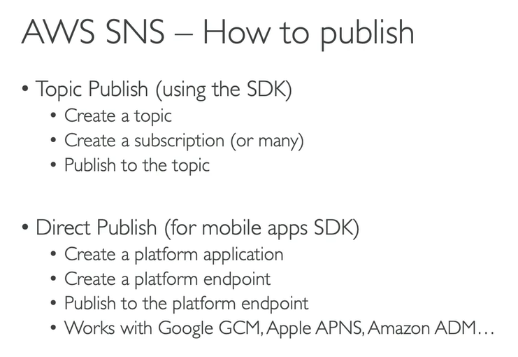 <p><strong>Topic Publish (Using the AWS SDK)</strong></p><p>This is the standard, flexible method used for <strong>Application-to-Application (A2A)</strong> messaging and general notifications.</p><ul><li><p><strong>Create a topic:</strong> You first establish a named central channel (the "topic") within the SNS service (e.g., <code>Order_Confirmation_Events</code>).</p></li><li><p><strong>Create a subscription (or many):</strong> You register one or more recipients to listen to that topic. These subscribers can be SQS queues, Lambda functions, email addresses, or HTTP endpoints.</p></li><li><p><strong>Publish to the topic:</strong> A publisher application (like your EC2 instance) sends a single message to the topic's name. SNS then automatically <strong>fans out</strong> that message to <em>all</em> registered subscribers</p></li></ul><p></p><p><strong>Direct Publish (For Mobile Apps SDK)</strong></p><p>This method is specifically designed for sending notifications directly to a single mobile device or application, which falls under <strong>Application-to-Person (A2P)</strong> messaging.</p><ul><li><p><strong>Create a platform application:</strong> You register your mobile platform (e.g., Apple Push Notification Service (APNS) for iOS, Google Cloud Messaging (GCM) for Android) with SNS.</p></li><li><p><strong>Create a platform endpoint:</strong> For each user's device, SNS creates a unique, encrypted address (an <strong>endpoint ARN</strong>) that represents that specific device on that platform.</p></li><li><p><strong>Publish to the platform endpoint:</strong> You send a message directly to that unique device endpoint ARN.</p></li><li><p><strong>Works with Google GCM, Apple APNS, Amazon ADM...:</strong> SNS translates your message into the specific format required by the respective platform (Apple, Google, etc.) and ensures the notification reaches the target device.</p></li></ul><p></p>