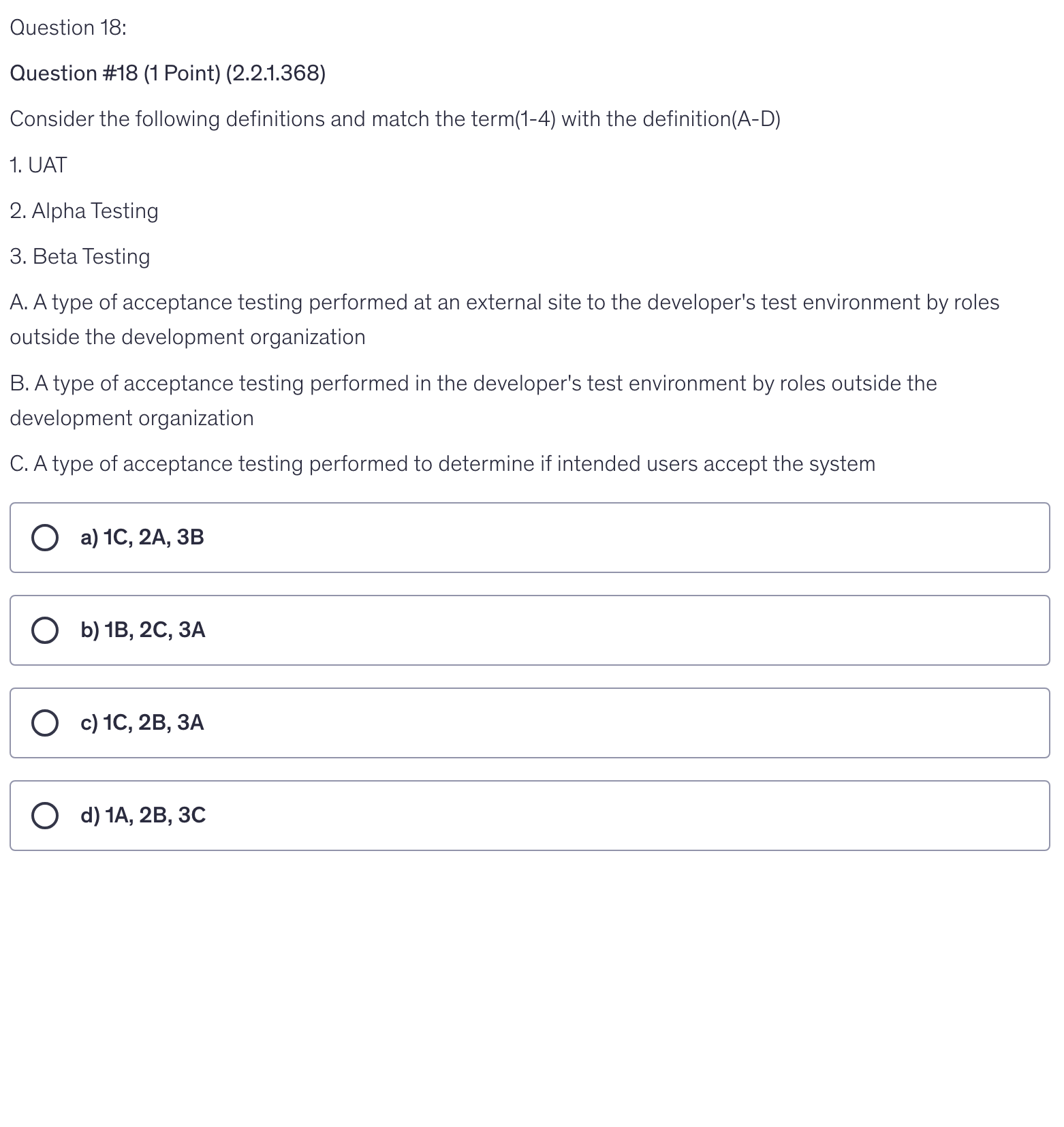 <p>Consider the following definitions and match the term(1-4) with the definition(A-D)</p><p>1. UAT</p><p>2. Alpha Testing</p><p>3. Beta Testing</p><p>A. A type of acceptance testing performed at an external site to the developer's test environment by roles outside the development organization</p><p>B. A type of acceptance testing performed in the developer's test environment by roles outside the development organization</p><p>C. A type of acceptance testing performed to determine if intended users accept the system</p>