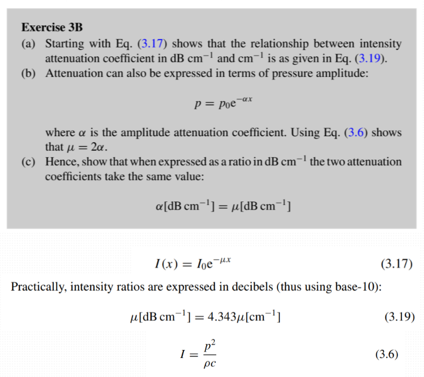 <p><strong>(a) Derive the relationship between intensity attenuation in dB cm$$^{-1}$$:</strong></p><p>1. The intensity attenuation equation is:</p><p>$$ I(x) = I_0 e^{-\mu x}. $$</p><p>2. Convert this to decibels using base-10 logarithms:</p><p>$$ I[\text{dB}] = 10 \log_{10} \left( \frac{I(x)}{I_0} \right). $$</p><p>dB show a rate of gain/loss. We divide by initial intensity as we want to represent the loss ratio in decibels. </p><p>3. Substituting $$ I(x) = I_0 e^{-\mu x} $$:</p><p>$$ I[\text{dB}] = 10 \log_{10} \left( e^{-\mu x} \right). $$</p><p>4. Using $$ \log_{10}(e^a) = a \cdot \log_{10}(e) $$ and $$ \log_{10}(e) \approx 0.4343 $$:</p><p>$$ I[\text{dB}] = -10 \mu x \cdot 0.4343. $$</p><p>5. Simplify to:</p><p>$$ \mu[\text{dB cm}^{-1}] = 4.343 \mu[\text{nepers cm}^{-1}]. $$</p><p>(b) Express attenuation in terms of pressure amplitude:</p><p>1. The pressure amplitude attenuation equation is:</p><p>$$ p(x) = p_0 e^{-\alpha x}, $$</p><p>where $$ \alpha $$ is the amplitude attenuation coefficient.</p><p>2. The intensity $$ I(x) $$ is proportional to the square of the pressure $$ p(x) $$. From the equation:</p><p>$$ I = \frac{p^2}{\rho c}, $$</p><p>we know that $$ I \propto p^2 $$ (since $$ \rho $$ and $$ c $$ are constants for a given medium).</p><p>3. Substitute $$ p(x) = p_0 e^{-\alpha x} $$:</p><p>$$ I(x) \propto \left( p_0 e^{-\alpha x} \right)^2 = p_0^2 e^{-2\alpha x}. $$</p><p>4. Comparing this with $$ I(x) = I_0 e^{-\mu x} $$, we see:</p><p>$$ \mu = 2\alpha. $$</p><p>(c) Show equivalence in dB cm$$^{-1}$$:</p><p>1. In dB cm$$^{-1}$$, the amplitude attenuation is:</p><p>$$ \alpha[\text{dB cm}^{-1}] = 20 \log_{10} \left( e^{-\alpha x} \right) = 4.343 \alpha. $$</p><p>2. For intensity, using $$ \mu = 2\alpha $$:</p><p>$$ \mu[\text{dB cm}^{-1}] = 4.343 \mu = 4.343 (2\alpha) = 4.343 \alpha. $$</p><p>3. Thus, $$ \alpha[\text{dB cm}^{-1}] = \mu[\text{dB cm}^{-1}] $$.</p>