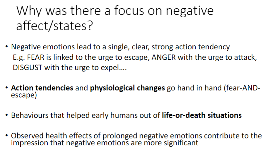 <p><strong>Clear Action Tendencies</strong><br> <strong>Negative emotions</strong> trigger strong, single actions<br>  <strong>Fear</strong> → urge to escape<br>  <strong>Anger</strong> → urge to attack<br>  <strong>Disgust</strong> → urge to expel</p><p><strong>Physiological Link</strong><br> <strong>Action tendencies</strong> occur alongside <strong>physiological changes</strong> (e.g. fear triggers escape responses)</p><p><strong>Evolutionary Advantage</strong><br> Behaviours helped <strong>early humans survive life-or-death situations</strong></p><p><strong>Health Effects</strong><br> Prolonged <strong>negative emotions</strong> show observable <strong>health impacts</strong><br> Reinforced impression that <strong>negative states</strong> are more significant</p>