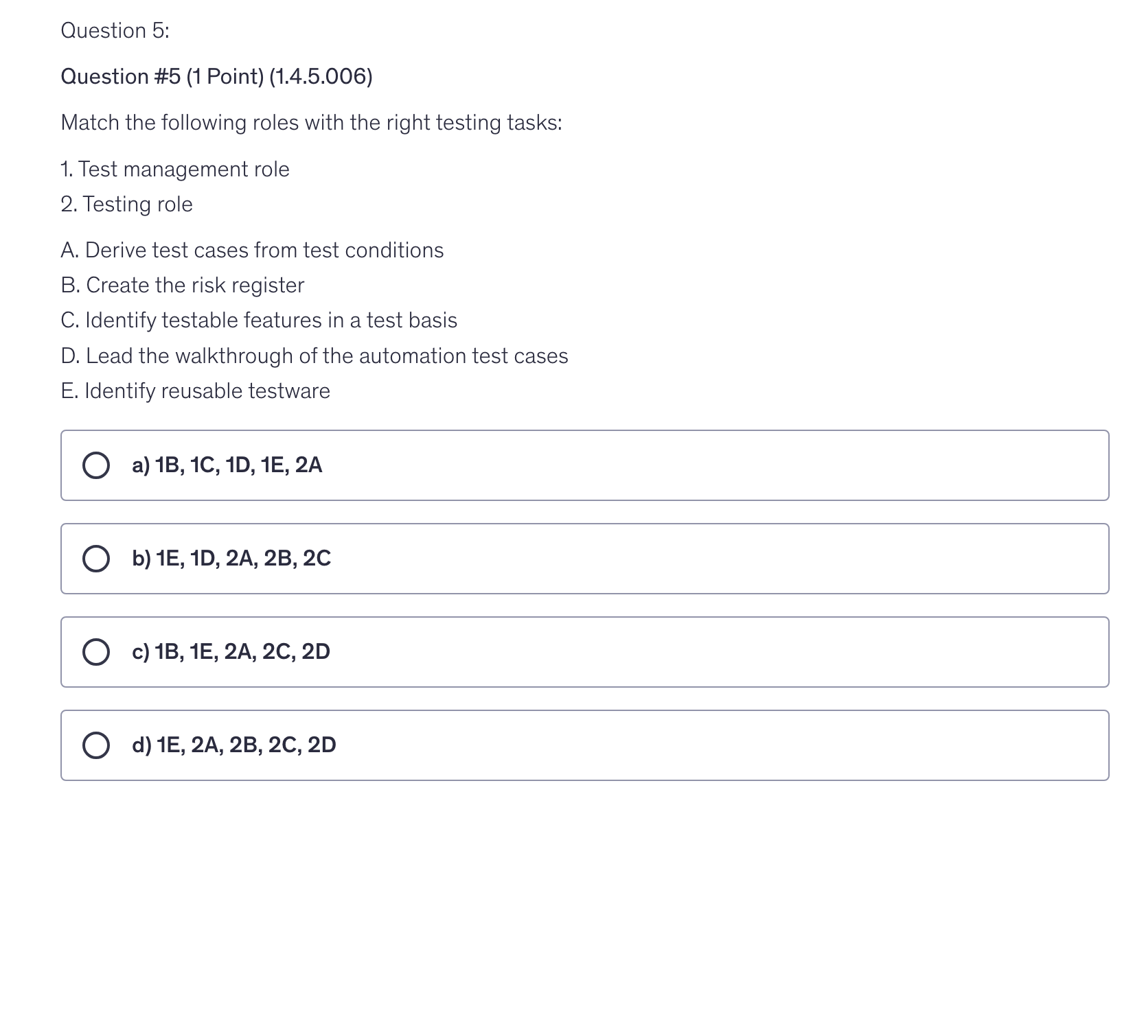 <p>Match the following roles with the right testing tasks:</p><p>1. Test management role</p><p>2. Testing role</p><p>A. Derive test cases from test conditions</p><p>B. Create the risk register</p><p>C. Identify testable features in a test basis</p><p>D. Lead the walkthrough of the automation test cases</p><p>E. Identify reusable testware</p>