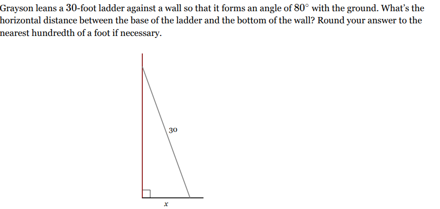 <p>Grayson leans a <span style="font-family: KaTeX_Main, "Times New Roman", serif; line-height: 1.2; font-size: 1.21em;"><span>30</span></span>-foot ladder against a wall so that it forms an angle of <span style="font-family: KaTeX_Main, "Times New Roman", serif; line-height: 1.2; font-size: 1.21em;"><span>80∘</span></span> with the ground. What’s the horizontal distance between the base of the ladder and the bottom of the wall? Round your answer to the nearest hundredth of a foot if necessary.</p>