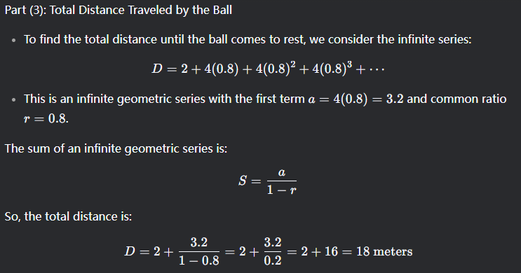 <p>1) Explain it in plain words <br>2) Use the finite sequence formula<br>    -First term a = 4*(0.8)<br>    -Common ratio = (0.8)<br>    -Don’t forget to add 2 meters<br>    To find the total distance travelled in terms of n<br>3) Use infinite series</p>