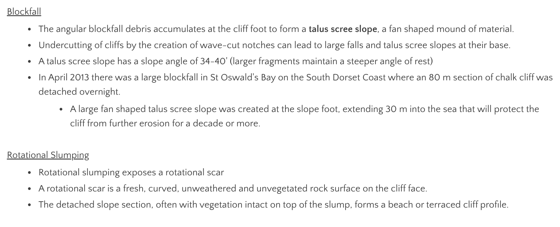 <ol><li><p><strong>talus scree slopes:</strong> a fan shaped mound of material formed from the angular blockfall debris accumulating at the cliff foot. <span style="color: red">e.g. Lizard Point, Cornwall</span></p></li><li><p><strong>rotational scars:</strong> exposed by rotational slumping- a fresh, curved, unweathered + unvegetated rock surface on the cliff face. <span style="color: red">e.g. Lyme Regis, Jurassic coast</span></p></li><li><p><strong>terraced cliff profiles: </strong>the detached slope section, often with vegetation intact on top of the slump. <span style="color: red">e.g. White cliffs of Dover</span></p></li></ol><p></p>