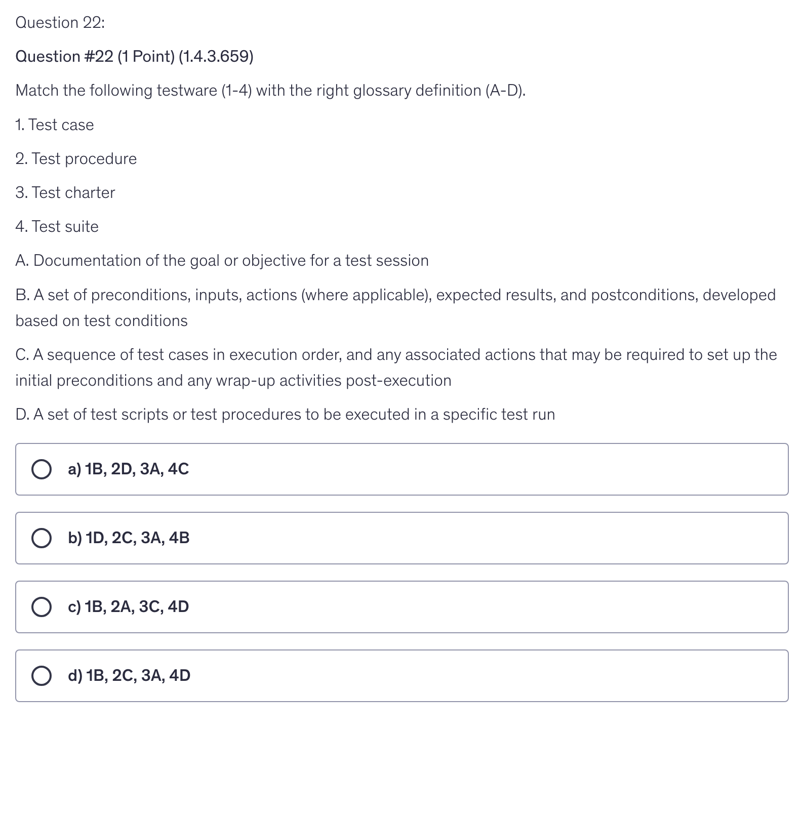 <p>Match the following testware (1-4) with the right glossary definition (A-D).</p><p>1. Test case</p><p>2. Test procedure</p><p>3. Test charter</p><p>4. Test suite</p><p>A. Documentation of the goal or objective for a test session</p><p>B. A set of preconditions, inputs, actions (where applicable), expected results, and postconditions, developed based on test conditions</p><p>C. A sequence of test cases in execution order, and any associated actions that may be required to set up the initial preconditions and any wrap-up activities post-execution</p><p>D. A set of test scripts or test procedures to be executed in a specific test run</p>