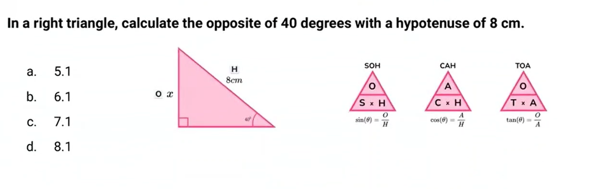<p>In a right triangle, calculate the opposite of 40 degrees with a hypotenuse of 8cm.</p><p>a. 5.1</p><p>b. 6.1</p><p>c. 7.1</p><p>d. 8.1</p>