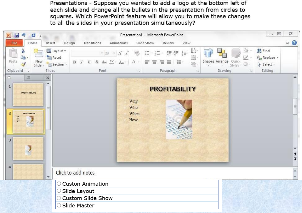 <p>Suppose you wanted to add a logo at the bottom left of each slide and change all the bullets in the presentation from the circles to squares. </p><p>Which PowerPoint feature will allow you to make these changes to all the slides in your presentation simultaneously?</p>