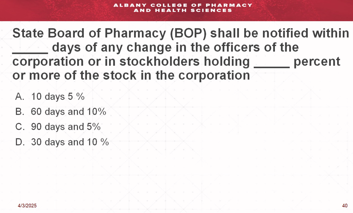 <p>State Board of Pharmacy (BOP) shall be notified within ___ days of any change in the officer of the corporation or in stockholders holding ___ % or more of the stock in the corporation</p>