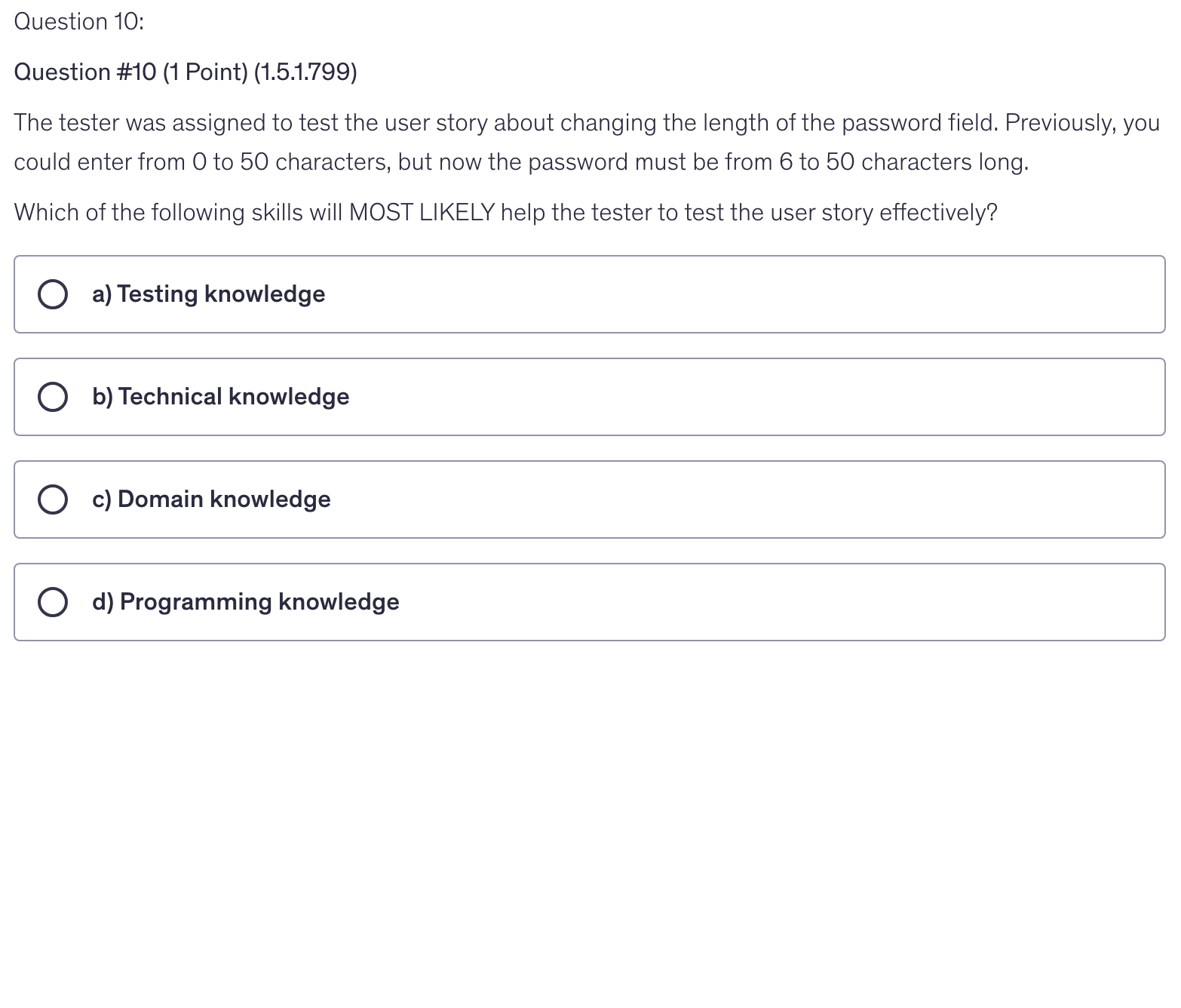 <p>The tester was assigned to test the user story about changing the length of the password field. Previously, you could enter from 0 to 50 characters, but now the password must be from 6 to 50 characters long.</p><p>Which of the following skills will MOST LIKELY help the tester to test the user story effectively?</p>