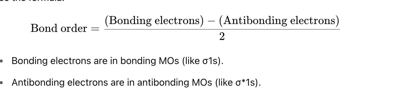 <p><strong>Steps to Find Bond Order:</strong> </p><ol><li><p class=""><strong>Count the number of electrons</strong> in:</p><ul><li><p class=""><strong>Bonding orbitals</strong> (like σ\sigmaσ, π\piπ)</p></li><li><p class=""><strong>Antibonding orbitals</strong> (marked with a star: σ∗\sigma^*σ∗, π∗\pi^*π∗)</p></li></ul></li><li><p class=""><strong>Use the bond order formula:</strong></p></li></ol><p></p>