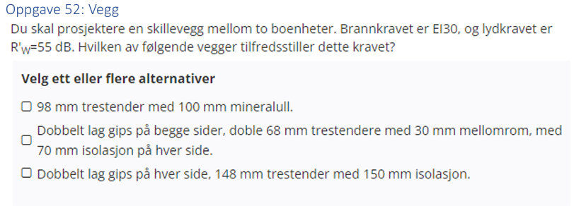 <p>(Vegg: bank) Du skal prosjektere en skillevegg mellom to boenheter. Brannkravet er EI30, og lydkravet er Rw=55dB. </p><p>Hvilken av følgende vegger tilfredsstiller dette kravet?</p>