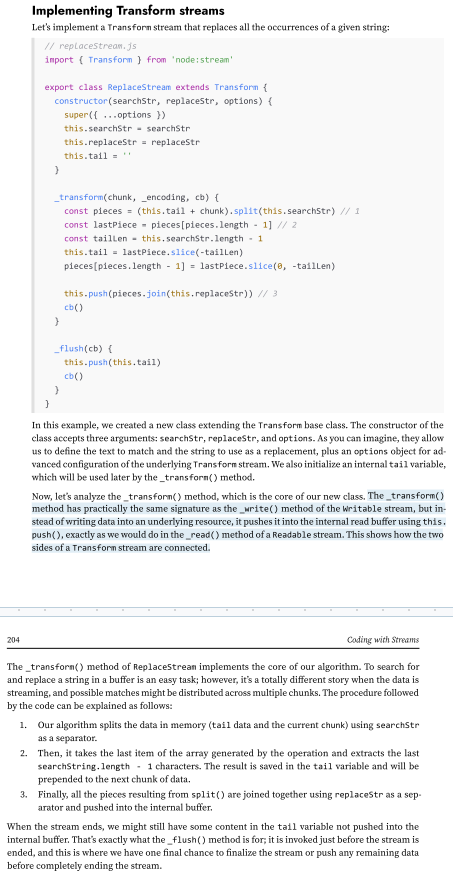 <p>Streams process data in chunks, and these chunks don’t always align with the boundaries of the target search string. For example, if the string we are trying to match is split across two chunks, the split() operation on a chunk alone won’t detect it, potentially leaving part of the match unnoticed. The tail variable ensures that the last portion of a chunk—potentially part of a match—is preserved and concatenated with the next chunk.</p><p>In Transform streams, it’s not uncommon for the logic to involve buffering data from multiple chunks before there’s enough information to perform the transformation.</p><p>(139-242)</p>