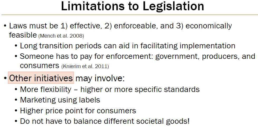 <p><strong>Key Principles</strong><br> Laws must be effective, enforceable, and economically feasible (Mench et al. 2008)<br> Long transition periods can help facilitate implementation<br> Enforcement costs must be covered by government, producers, or consumers (Knierim et al. 2011)</p><p><strong>Other Initiatives</strong><br> More flexibility with higher or more specific standards<br> Marketing using labels<br> Higher price point for consumers<br> These initiatives do not require balancing different societal goods</p>