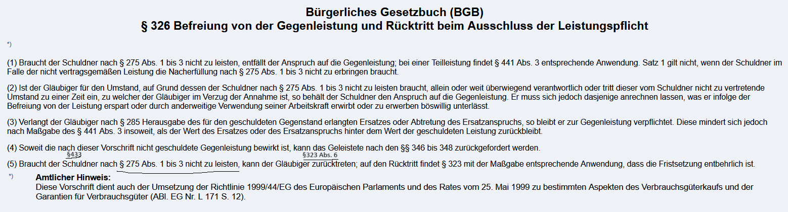 <p><strong>§326 BGB</strong><br>(5) Braucht der Schuldner nach § 275 Abs. 1 bis 3 nicht zu leisten, <span style="color: rgb(255, 185, 0);">kann der Gläubiger zurücktreten</span>; auf den Rücktritt findet § 323 mit der Maßgabe entsprechende Anwendung, dass die Fristsetzung entbehrlich ist.<br><br><strong>§323 BGB<br></strong>(1) Erbringt bei einem <span style="color: blue;">gegenseitigen Vertrag</span> der Schuldner eine fällige <span style="color: red;">Leistung nicht oder nicht vertragsgemäß</span>, so kann der Gläubiger, wenn er dem Schuldner erfolglos eine angemessene Frist zur Leistung oder Nacherfüllung bestimmt hat, vom Vertrag zurücktreten.</p><p><br><span style="color: rgb(0, 255, 250);">(6) Der Rücktritt ist ausgeschlossen, wenn der Gläubiger für den Umstand, der ihn zum Rücktritt berechtigen würde, allein oder weit überwiegend verantwortlich ist oder wenn der vom Schuldner nicht zu vertretende Umstand zu einer Zeit eintritt, zu welcher der Gläubiger im Verzug der Annahme ist.</span><br><br><br><strong>§346 BGB</strong></p><p><span style="color: rgb(93, 255, 0);">(1) Hat sich eine Vertragspartei vertraglich den Rücktritt vorbehalten oder steht ihr ein gesetzliches Rücktrittsrecht zu, so sind im Falle des Rücktritts die empfangenen Leistungen zurückzugewähren und die gezogenen Nutzungen herauszugeben.</span><br><br><br><br><br><br><strong>Voraussetzungen:</strong><br><span style="color: red;">1. Bestehen eines Schuldverhältnisses ( wirksamer Vertrag, z.B. Kaufvertrag §433)</span><br><br><span style="color: blue;">2. Unmöglichkeit der geschuldeten Leistung;</span><br><br><br><span style="color: rgb(0, 247, 255);">3. Kein Ausschluss des Rücktritts nach § 323 Abs. 6 BGB. </span><br><br><br><br><strong>Rechtsfolge:</strong><br><span style="color: rgb(255, 185, 0);">Der Gläubiger kann vom Vertrag zurücktreten. </span><br><span style="color: rgb(52, 255, 0);">Dadurch entsteht ein Rückgewährschuldverhältnis im Sinne des §§ 346 ff. BGB. Alle bereits erbrachten Leistungen sind in einem solchen Fall dann zurückzugewähren</span>.</p><p></p><p></p><img src="https://knowt-user-attachments.s3.amazonaws.com/f065c2e9-1503-43b5-b215-c73d8e189892.png" data-width="100%" data-align="center"><p></p>