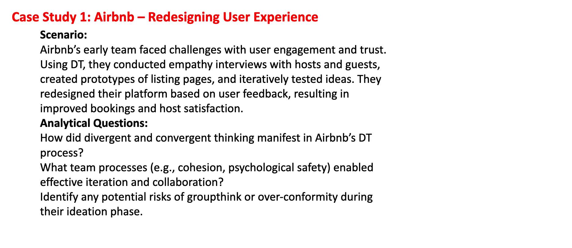 <ol><li><p><strong>Divergent thinking:</strong> Airbnb’s team explored many ideas during empathy interviews and when generating multiple concepts for listing pages. They considered a wide range of user needs, problems, and potential solutions.<strong>Convergent thinking:</strong> The team narrowed these ideas by creating prototypes, testing them with users, and selecting the solutions that best improved bookings and host satisfaction. This iterative testing helped them focus on the most effective designs.</p></li><li><p>Airbnb’s team likely relied on:</p></li></ol><ul><li><p><strong>Cohesion:</strong> Strong teamwork and shared commitment to solving user problems.</p></li><li><p><strong>Psychological safety:</strong> Team members felt safe sharing ideas, feedback, and critiques without fear of judgment.</p></li><li><p><strong>Open communication:</strong> Continuous dialogue during testing and iteration helped quickly identify and resolve issues.<br>These processes allowed the team to iterate rapidly and improve the platform based on real user feedback.</p></li></ul><ol start="3"><li><p>Potential risks included:</p><ul><li><p><strong>Groupthink:</strong> Team members might suppress dissenting opinions to maintain harmony, which could limit creative solutions.</p></li><li><p><strong>Over-conformity:</strong> Relying too heavily on dominant ideas could prevent exploration of alternative designs.</p></li><li><p><strong>Confirmation bias:</strong> The team might favor feedback that confirms their initial assumptions, ignoring critical insights.<br>Awareness of these risks is important to ensure diverse ideas are considered and innovation is maximized.</p></li></ul></li></ol><p></p>