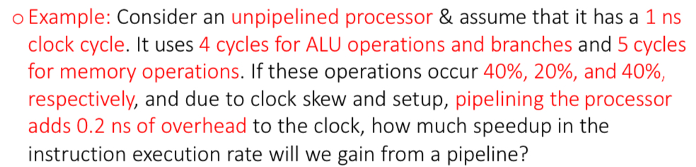 <p>Example for pipelining and unpipelined processor (pipelined ver):</p><p>NS Clock cycle: 1</p><p>Cycles for ALU operations (occur 40% of time) and branches (occur 20% of time): 4</p><p>Cycles for memory operations (occur 40% of time): 5</p><p>Pipelining adds overhead: 0.2 ns</p>