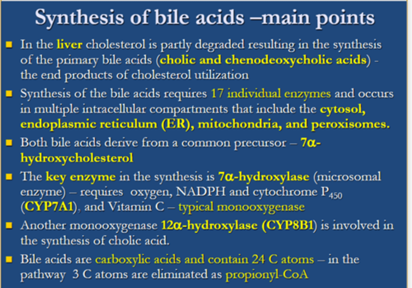 <p>1) In the liver, cholesterol is partly degraded resulting in the synthesis of the primary bile acids (cholic and chenodeoxycholic acids) which are the end products of cholesterol utilisation.<br>2) Synthesis of the bile acids requires 17 individual enzymes and occurs in multiple intracellular compartments that include the cytosol, endoplasmic reticulum (ER), mitochondria and peroxisomes.<br>3)Both bile acids derives from a common precursor- 7 alpha hydroxycholesterol.<br>4) the key enzyme in the synthesis is 7 alpha-hydroxylase (microsomal enzyme) requires, oxygen, NADPH and cytochrome P450 (CYP7A1) and vitamin C- typical monooxygenase.<br>5) Another monooxygenase 12 alpha-hydroxylase (CYP8B1) is involved in the synthesis of cholic acid.<br>6) Bile acids are carboxylic acids and contains 24C atoms- in the pathway3C atoms are eliminated as propionyl-CoA.</p>