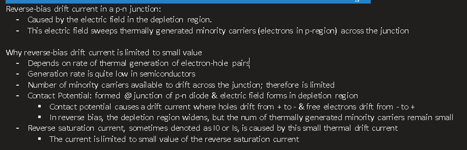 <p>Reverse-bias drift current in a p-n junction:</p><ul><li><p><span>Caused by the electric field in the depletion region.</span></p></li><li><p><span>This electric field sweeps thermally generated minority carriers (electrons in p-region) across the junction</span></p></li></ul><p>&nbsp;</p><p>Why reverse-bias drift current is limited to small value</p><ul><li><p><span>Depends on rate of thermal generation of electron-hole pairs</span></p></li><li><p><span>Generation rate is quite low in semiconductors</span></p></li><li><p><span>Number of minority carriers available to drift across the junction; therefore is limited</span></p></li><li><p><span>Contact Potential: formed @ junction of p-n diode &amp; electric field forms in depletion region</span></p><ul><li><p><span>Contact potential causes a drift current where holes drift from + to - &amp; free electrons drift from - to +</span></p></li><li><p><span>In reverse bias, the depletion region widens, but the num of thermally generated minority carriers remain small</span></p></li></ul></li><li><p><span>Reverse saturation current, sometimes denoted as I0 or Is, is caused by this small thermal drift current</span></p><ul><li><p><span>The current is limited to small value of the reverse saturation current</span></p></li></ul></li></ul><p></p>