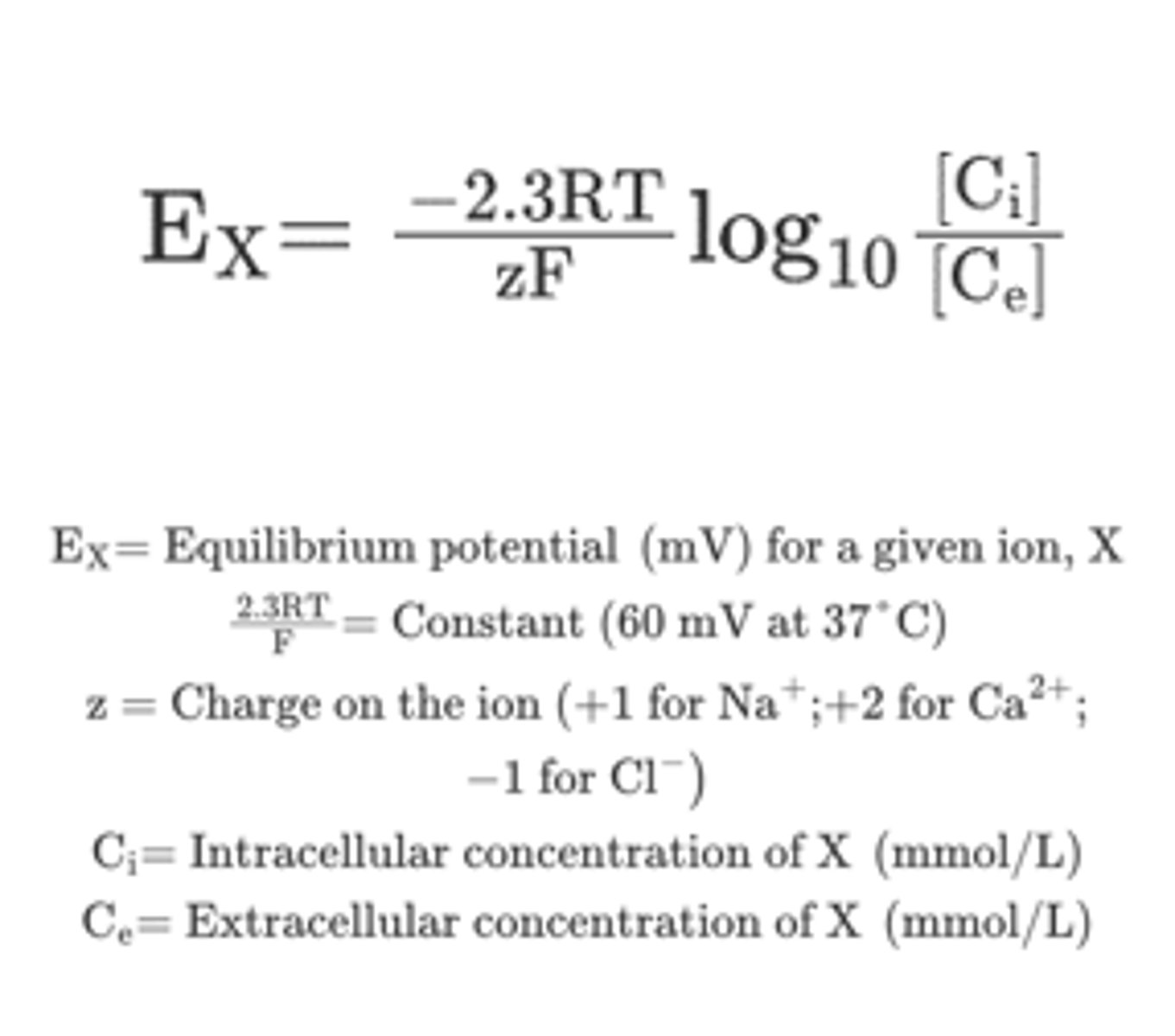 <p>Used to calculate the equilibrium potential for an ion at a given concentration difference across a membrane</p><p>-Calculated for one ion at a time</p><p>-Converts an ion concentration difference into a voltage</p><p>-R = Gas constant; T = Absolute temperature; F = Faraday constant</p><p>-Multiply by 2.3 converts natural logarithm to log10</p>