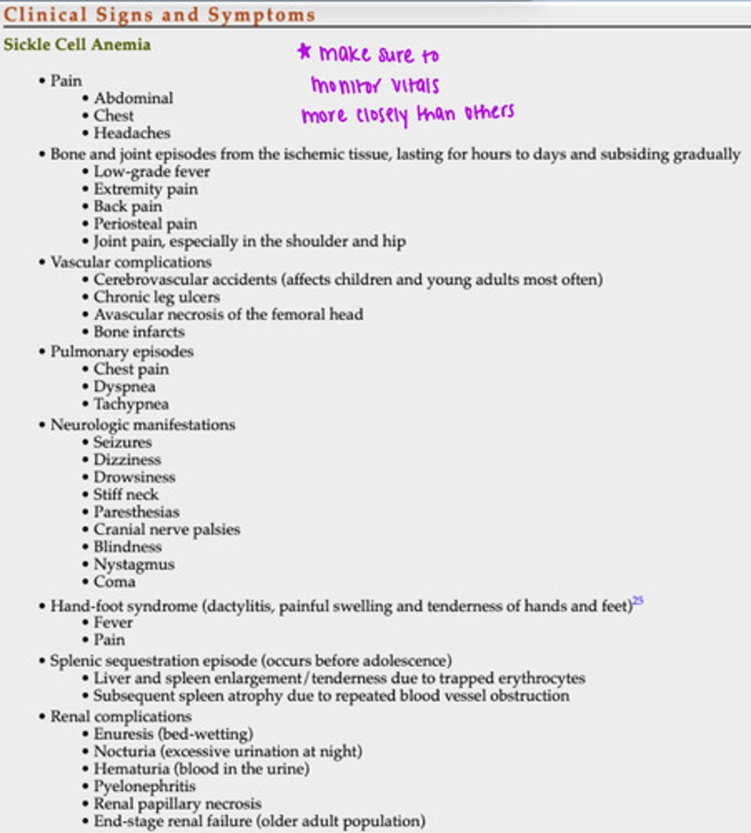 <p>- pain</p><p>- bone &amp; joint episodes from ischemic tissue, lasting for hours to days &amp; subsiding gradually</p><p>- vascular complications</p><p>- pulmonary episodes</p><p>- neurologic manifestations</p><p>- hand-foot syndrome</p><p>- splenic sequestration episode (occurs before adolescence)</p><p>- renal complications</p><p>*make sure to monitor vitals more closely than others*</p>