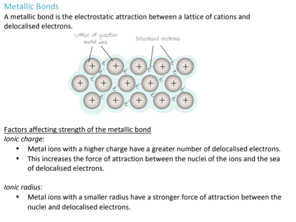 <ol><li><p>Ionic Charge<br>The higher the charge of the metal ion, the more electrons it originally had to use (ex. Na+ vs Mg2+); Mg<sup>2+ </sup>definitely lost more electrons, which means more delocalized electrons are floating around in the sea of electrons surrounding the metal cations; therefore, there is a greater electrostatic attraction between the nucleus of the ions and the sea of electrons</p></li><li><p>Ionic Radius</p><p>A smaller ionic radius means that electrons are held more closely to each other, increasing the electrostatic charge and strength of a metallic bond</p></li></ol><p></p>