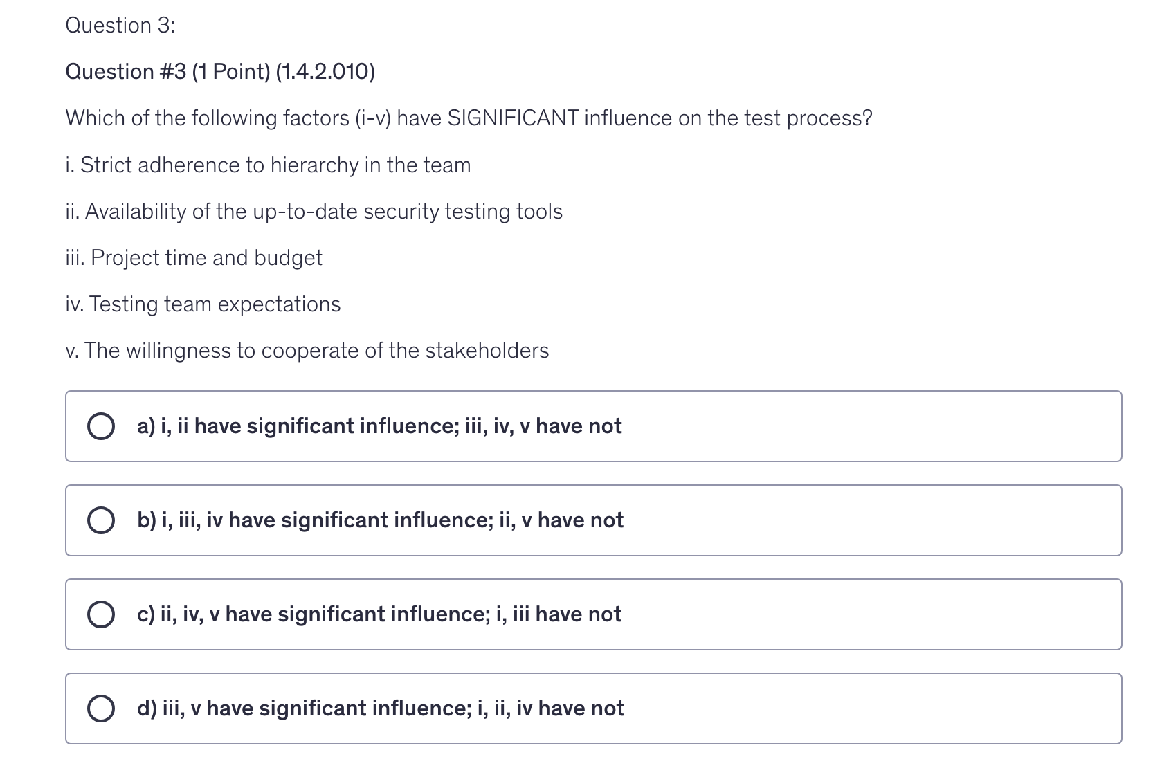 <p>Which of the following factors (i-v) have SIGNIFICANT influence on the test process?</p><p>i. Strict adherence to hierarchy in the team</p><p>ii. Availability of the up-to-date security testing tools</p><p>iii. Project time and budget</p><p>iv. Testing team expectations</p><p>v. The willingness to cooperate of the stakeholders</p>
