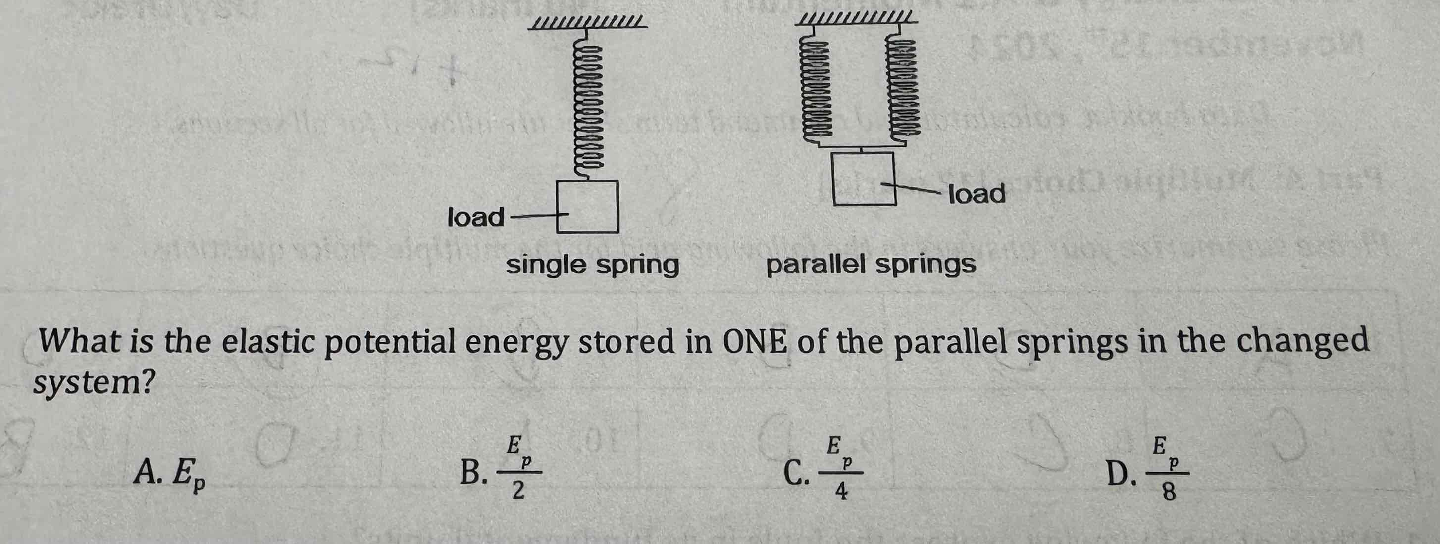 <p>[one mark] A system that consists of a single spring stores a total elastic potential energy E when a load is added to the spring. Another identical spring connected in a parallel is added to the system. The same load is now applied to the parallel springs. What is the elastic potential energy store in one of the parallel springs in the changed system?</p>