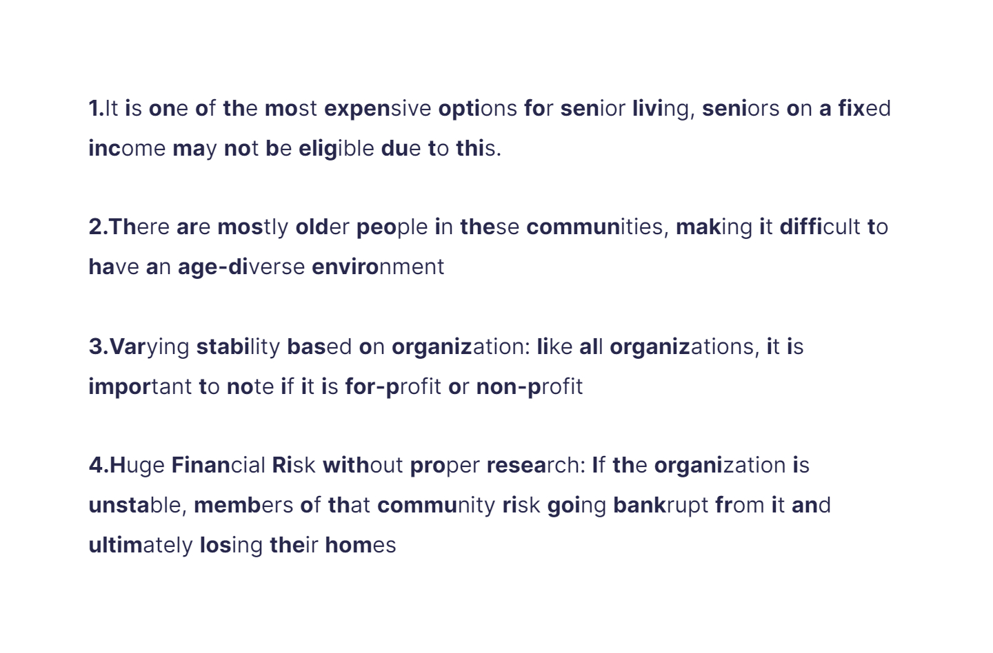 
1. It is one of the most expensive options for senior living, seniors on a fixed income may not be eligible due to this.

   \
2. There are mostly older people in these communities, making it difficult to have an age-diverse environment

   \
3. Varying stability based on organization: like all organizations, it is important to note if it is for-profit or non-profit

   \
4. Huge Financial Risk without proper research: If the organization is unstable, members of that community risk going bankrupt from it and ultimately losing their homes