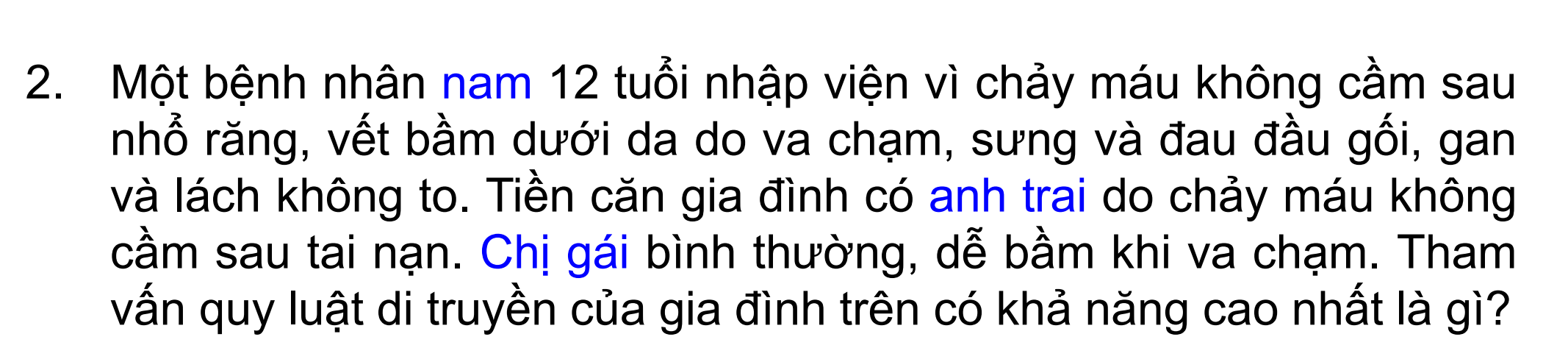 <p>2. Một bệnh nhân nam 12 tuổi nhập viện vì chảy máu không cầm sau nhổ răng, vết bầm dưới da do va chạm, sưng và đau đầu gối, gan và lách không to. Tiền căn gia đình có anh trai do chảy máu không cầm sau tai nạn. Chị gái bình thường, dễ bầm khi va chạm. Tham vấn quy luật di truyền của gia đình trên có khả năng cao nhất là gì?</p>