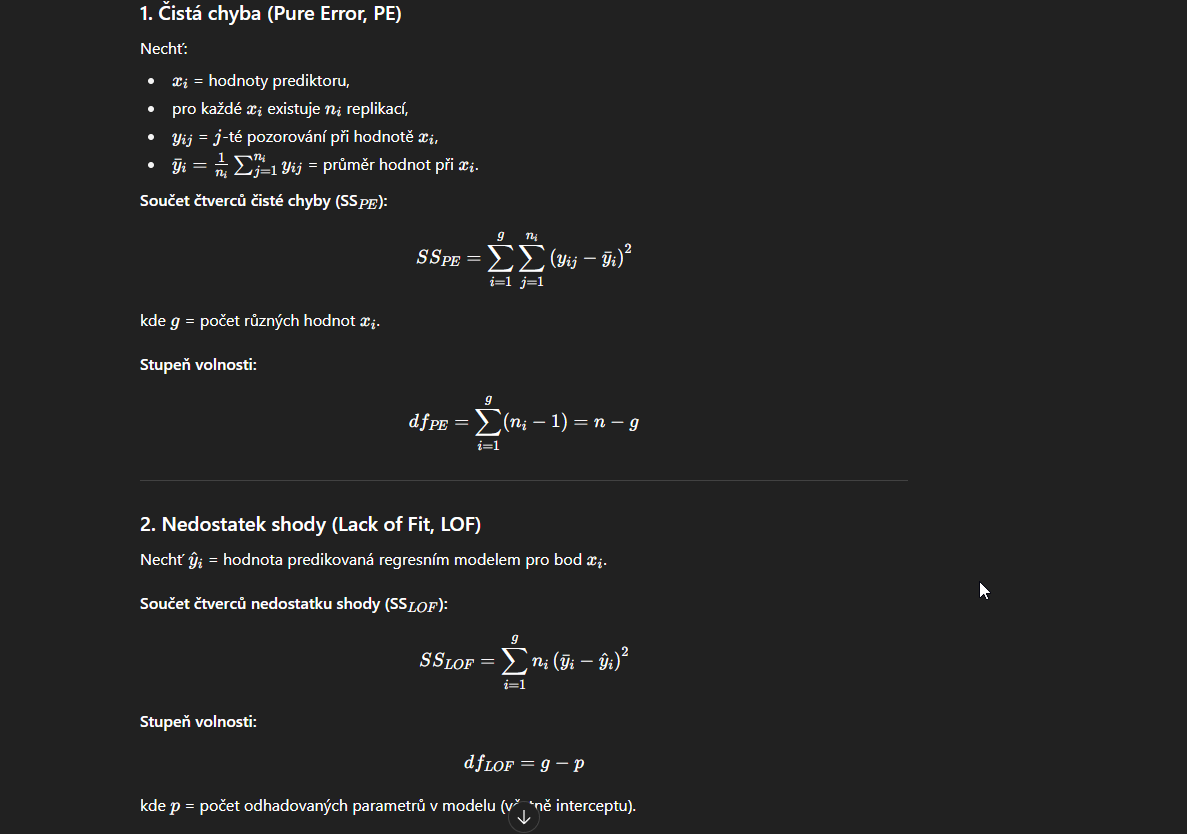 <p><strong>1. Čistá chyba (pure error)</strong> </p><ul><li><p>Vzniká, když máme <strong>opakovaná pozorování</strong> pro stejné hodnoty vysvětlujících proměnných.</p></li><li><p>Měří <strong>náhodný rozptyl dat</strong>, který by existoval i při perfektním modelu.</p></li><li><p>Čistá chyba = variabilita <strong>uvnitř replikací</strong> (mezi pozorováními se stejným xxx).</p></li><li><p>Nezávislá na volbě modelu.</p></li></ul><p> </p><div data-type="horizontalRule"><hr></div><p> <strong>2. Nedostatek shody (lack of fit)</strong> </p><ul><li><p>Vzniká, když zvolený regresní model není dostatečně flexibilní k popisu vztahu mezi yyy a xxx.</p></li><li><p>Měří <strong>odchylku mezi průměry pozorovaných hodnot pro stejné xxx a hodnotami předpovězenými modelem</strong>.</p></li><li><p>Ukazuje, zda model správně vystihuje tvar závislosti.</p></li></ul><p></p>