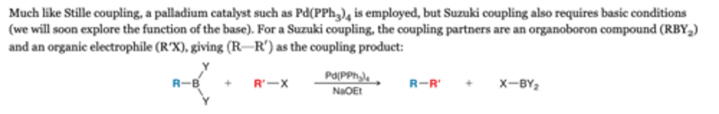 <p>-For a Suzuki coupling, the coupling partners are an organoboron compound (RBY2) and an organic electrophile (R′X), giving (R-R) as the coupling product</p><p>Reagents</p><p>Pd(PPH3)4, NaOEt</p>