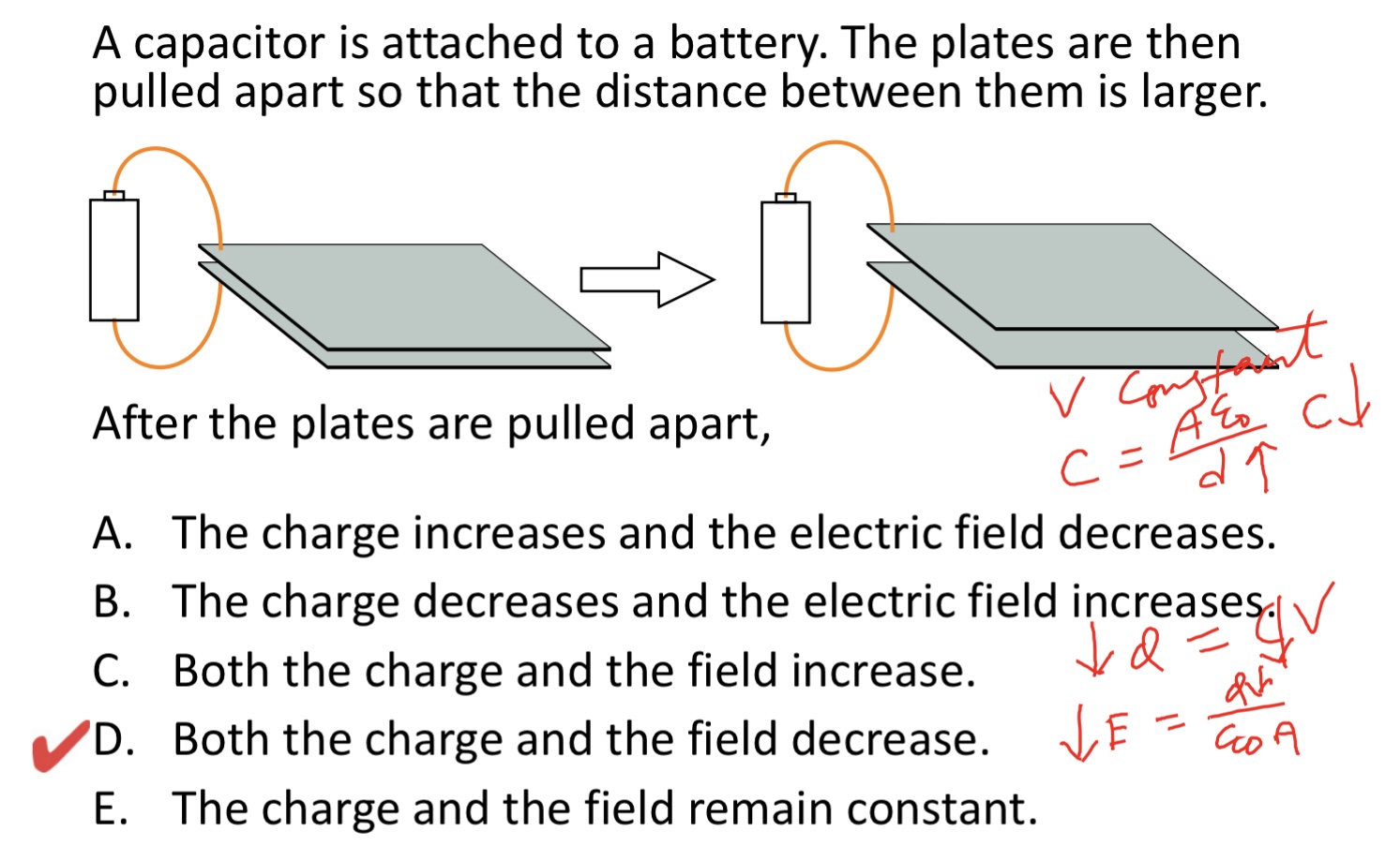<p>A capacitor has a charge Q. The plates are then pulled apart so that the distance between them is larger.</p><img src="blob:null/5c245a80-8f25-4248-b11b-2e9279c8c8f6"><p>After the plates are pulled apart,</p><p>A. The charge increases and the electric field decreases.</p><p>B. The charge decreases and the electric field increases.</p><p>C. Both the charge and the field increase.</p><p>D. Both the charge and the field decrease.</p><p>E. The charge and the field remain constant.</p>