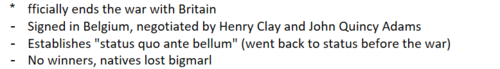 <p>officially ends the war with Britain. Negotiated and signed in Belgium by Henry Clay and John Quincy Adams. Establishes &quot;status quo ante bellum&quot; (went back to status before the war) - No winners of the war and Natives ended up being the big losers.</p>