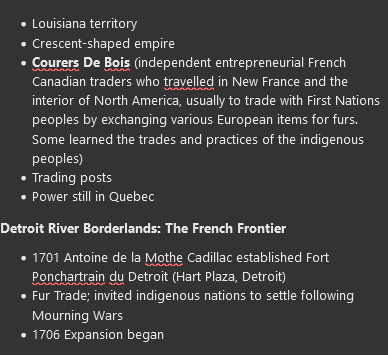 <ul><li><p>Louisiana territory&nbsp;</p></li><li><p>Crescent-shaped empire</p></li><li><p><strong>Courers De Bois</strong>&nbsp;(independent entrepreneurial French Canadian traders who travelled in New France and the interior of North America, usually to trade with First Nations peoples by exchanging various European items for furs. Some learned the trades and practices of the indigenous peoples)</p></li><li><p>Trading posts</p></li><li><p>Power still in Quebec&nbsp;</p></li></ul><p><strong><span>Detroit River Borderlands: The French Frontier&nbsp;</span></strong></p><ul><li><p><span>1701 Antoine de la Mothe Cadillac established Fort Ponchartrain du Detroit (Hart Plaza, Detroit)&nbsp;</span></p></li><li><p><span>Fur Trade; invited indigenous nations to settle following Mourning Wars</span></p></li><li><p><span>1706 Expansion began&nbsp;</span></p></li></ul>